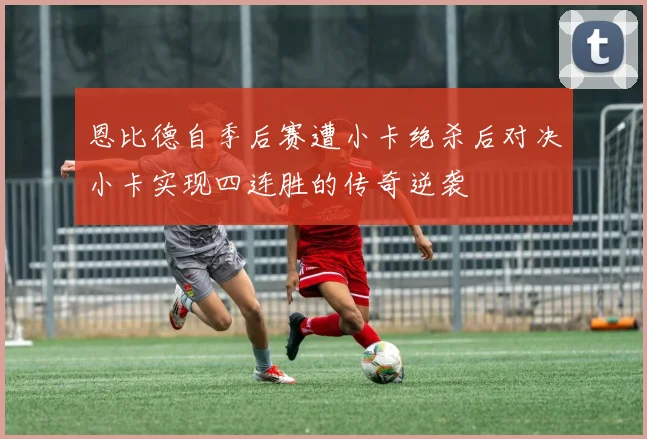 恩比德自季后赛遭小卡绝杀后对决小卡实现四连胜的传奇逆袭