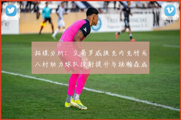 拓媒分析：交易罗威换克内克特或八村助力球队投射提升与杨瀚森成长