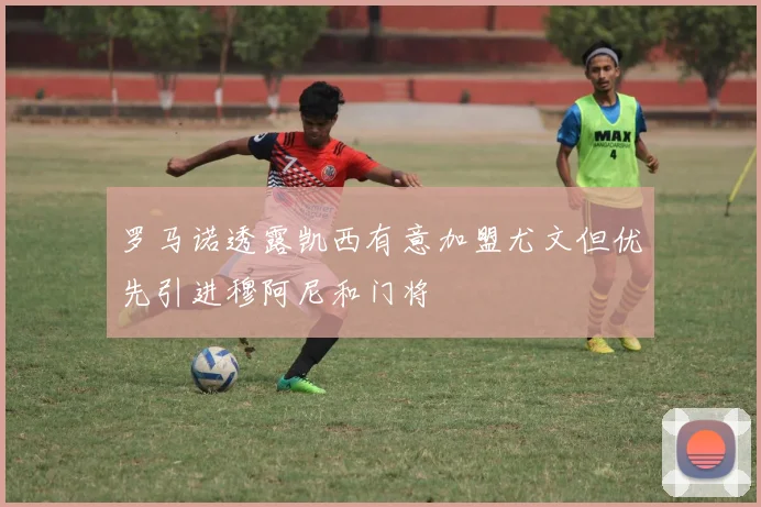 罗马诺透露凯西有意加盟尤文但优先引进穆阿尼和门将