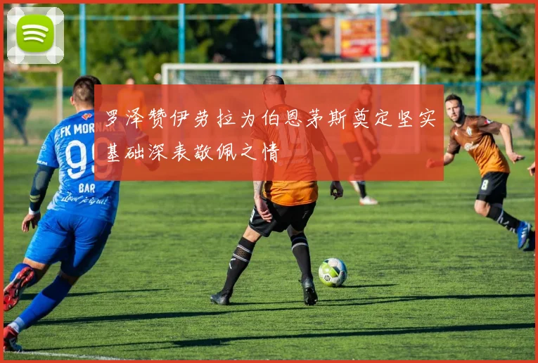 罗泽赞伊劳拉为伯恩茅斯奠定坚实基础深表敬佩之情