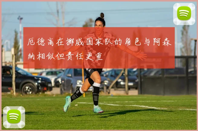 厄德高在挪威国家队的角色与阿森纳相似但责任更重
