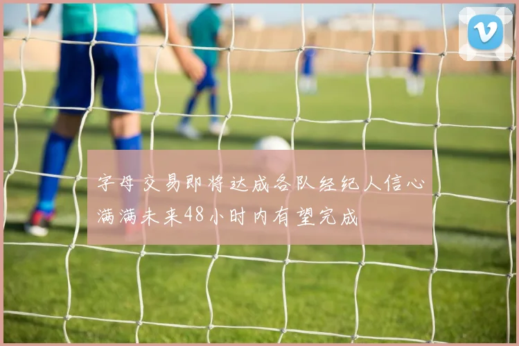 字母交易即将达成各队经纪人信心满满未来48小时内有望完成