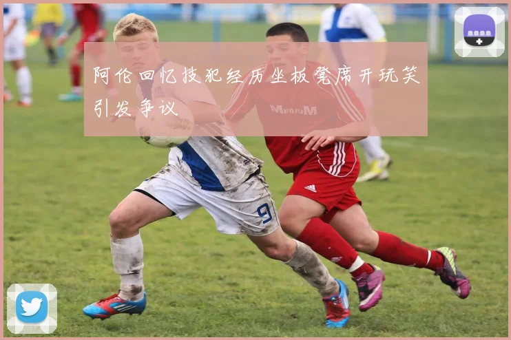 阿伦回忆技犯经历坐板凳席开玩笑引发争议