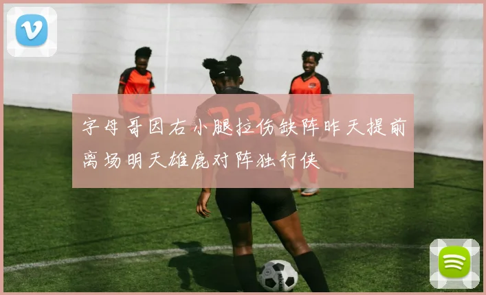 字母哥因右小腿拉伤缺阵昨天提前离场明天雄鹿对阵独行侠