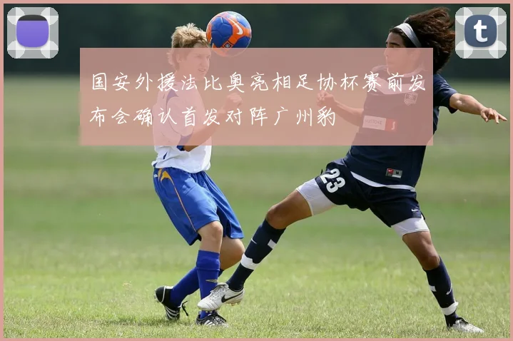 国安外援法比奥亮相足协杯赛前发布会确认首发对阵广州豹