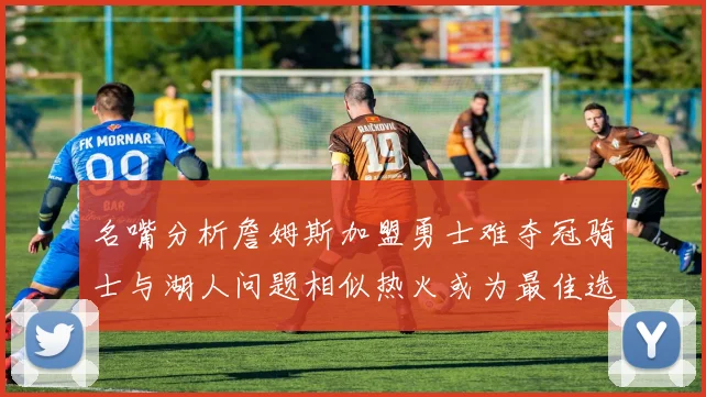 名嘴分析詹姆斯加盟勇士难夺冠骑士与湖人问题相似热火或为最佳选择