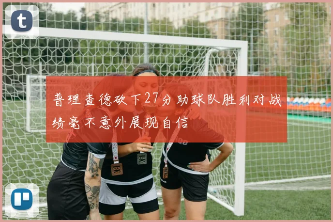 普理查德砍下27分助球队胜利对战绩毫不意外展现自信