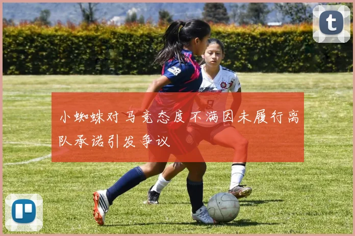 小蜘蛛对马竞态度不满因未履行离队承诺引发争议