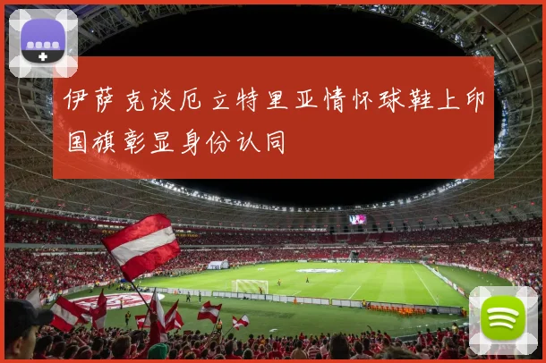 伊萨克谈厄立特里亚情怀球鞋上印国旗彰显身份认同