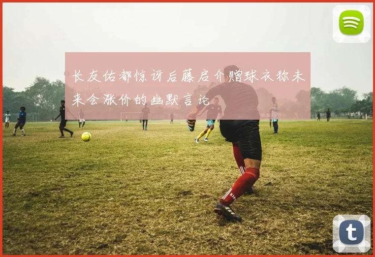 长友佑都惊讶后藤启介赠球衣称未来会涨价的幽默言论