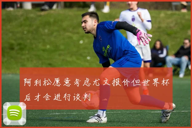 阿利松愿意考虑尤文报价但世界杯后才会进行谈判