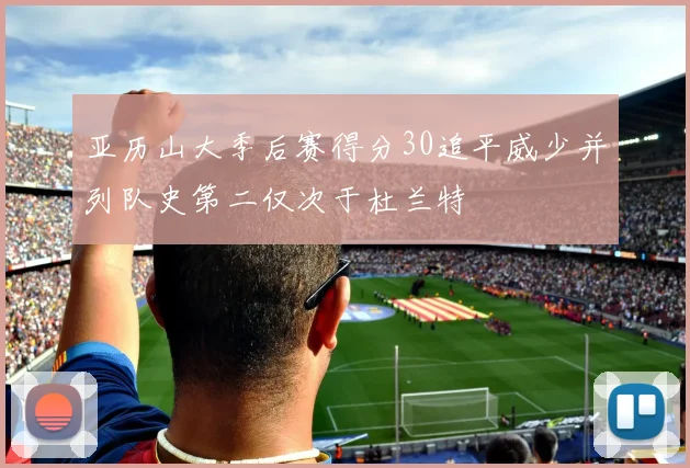 亚历山大季后赛得分30追平威少并列队史第二仅次于杜兰特