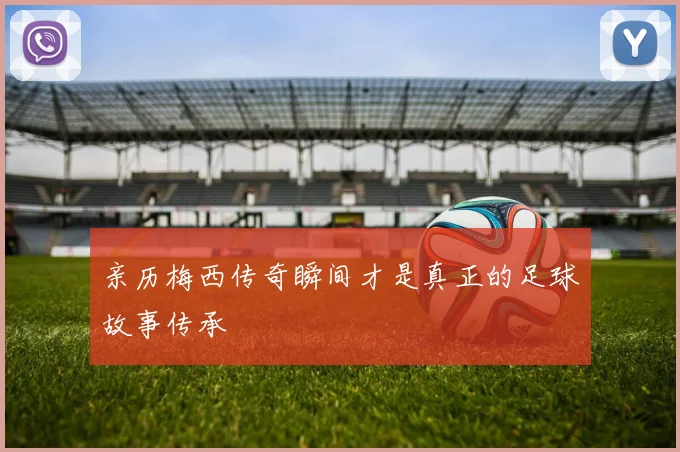 亲历梅西传奇瞬间才是真正的足球故事传承