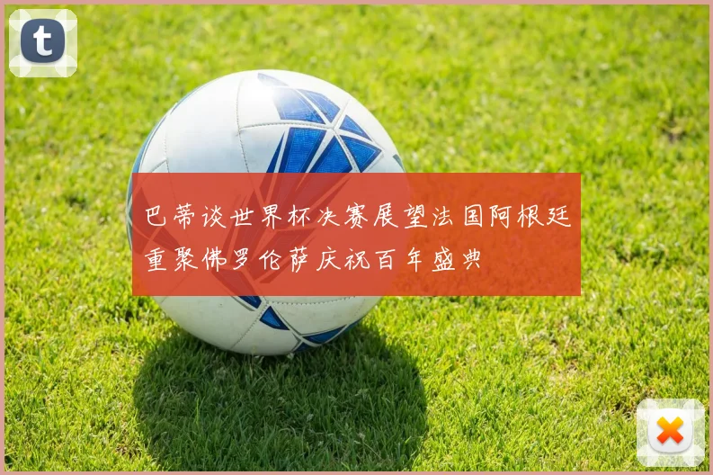 巴蒂谈世界杯决赛展望法国阿根廷重聚佛罗伦萨庆祝百年盛典