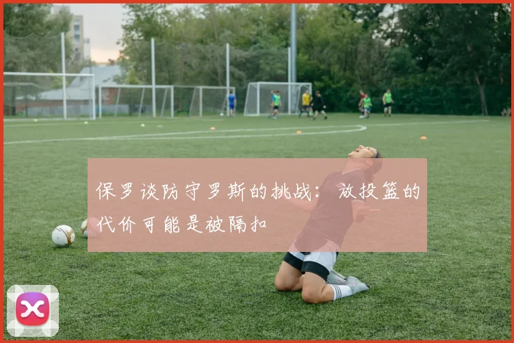 保罗谈防守罗斯的挑战：放投篮的代价可能是被隔扣