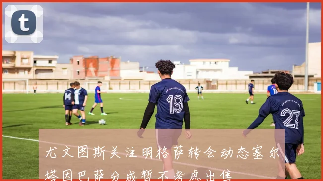 尤文图斯关注明格萨转会动态塞尔塔因巴萨分成暂不考虑出售